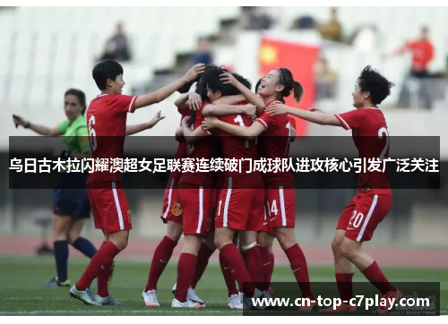 乌日古木拉闪耀澳超女足联赛连续破门成球队进攻核心引发广泛关注 乌日古木拉闪耀澳超女足联赛连续破门成球队进攻核心引发广泛关注