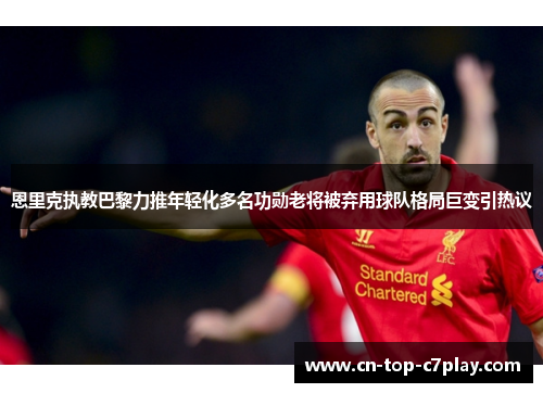 恩里克执教巴黎力推年轻化多名功勋老将被弃用球队格局巨变引热议 恩里克执教巴黎力推年轻化多名功勋老将被弃用球队格局巨变引热议